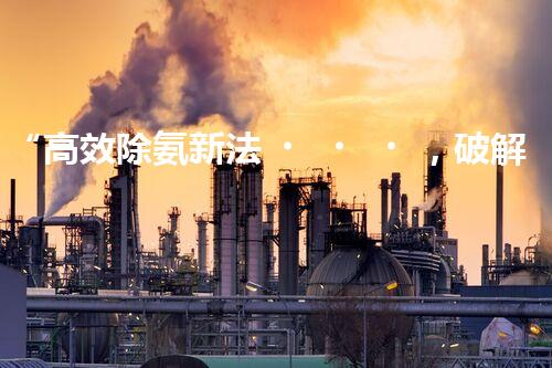 “高效除氨新法，破解氨氮廢水超標難題”